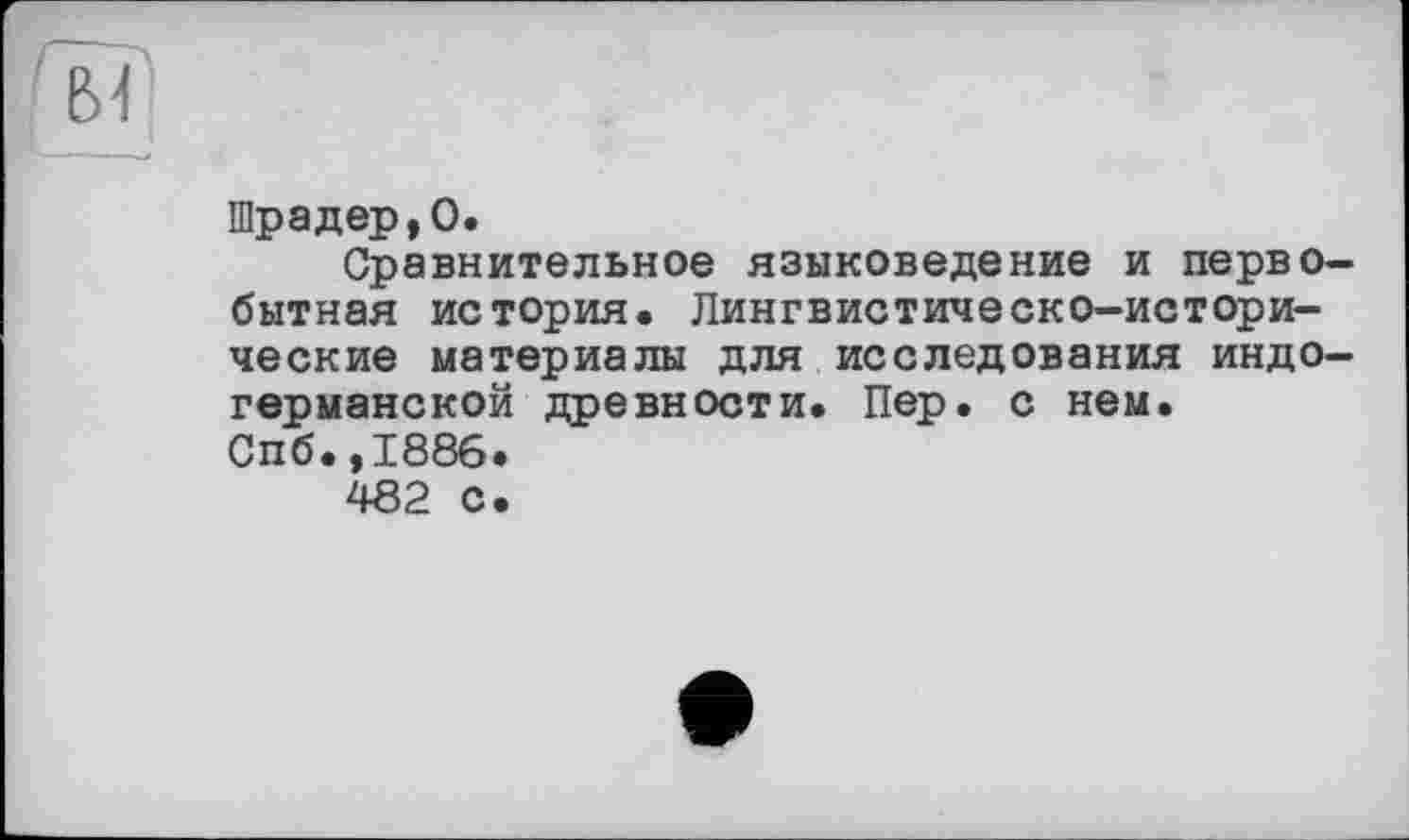 ﻿Шрадер,О.
Сравнительное языковедение и первобытная история. Лингвистическо-истори-ческие материалы для исследования индогерманской древности. Пер. с нем. Спб.,1886.
482 с.